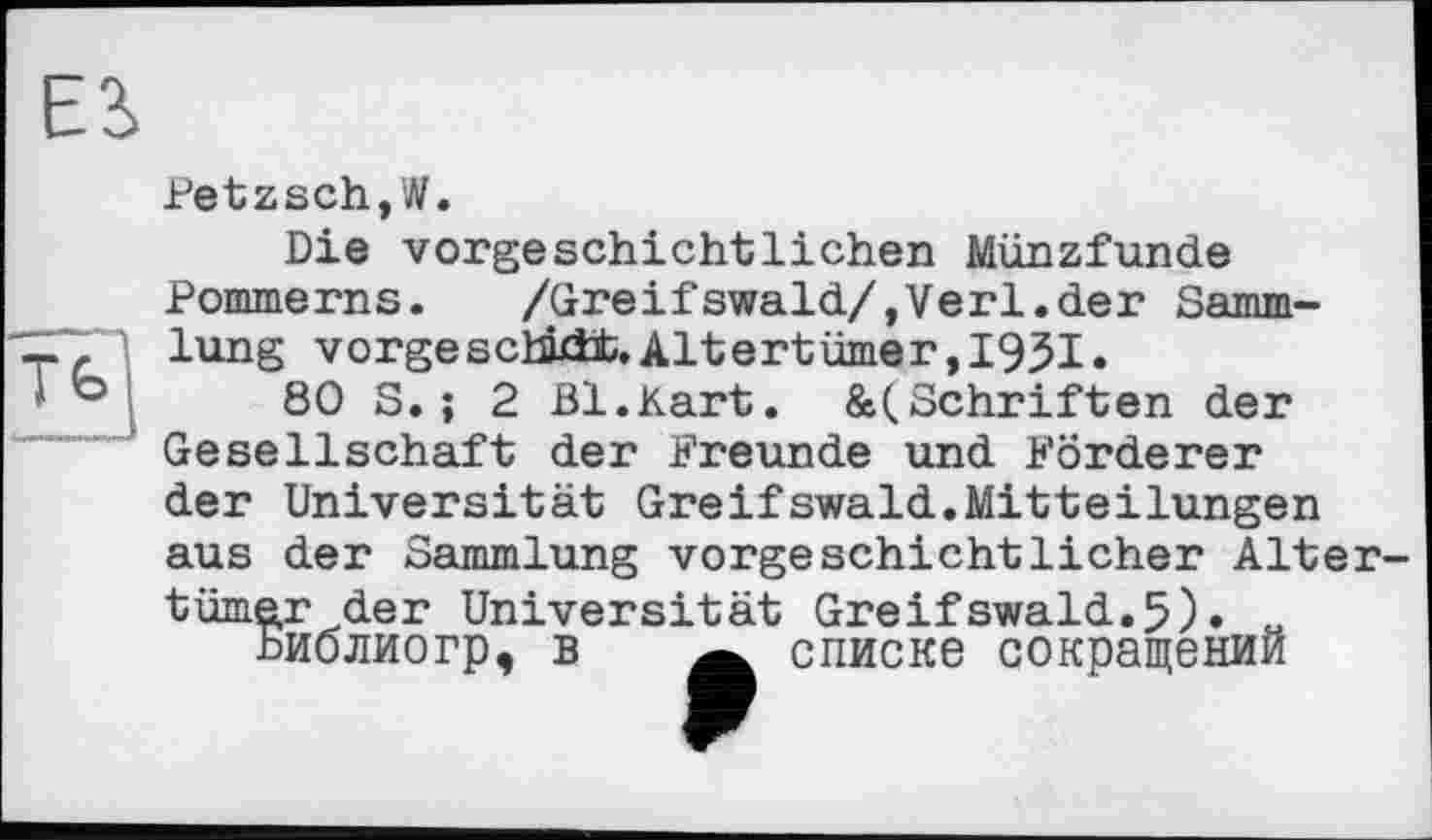 ﻿ES
Petzsch,W.
Die vorgeschichtlichen Münzfunde Pommerns.	/Greifswald/,Verl.der Samm-
lung vorgeschb±t.Altertümer,I95I.
80 S.; 2 Bl.Kart. &(Schriften der Gesellschaft der Freunde und Förderer der Universität Greifswald.Mitteilungen aus der Sammlung vorgeschichtlicher Altertümer der Universität Greifswald.5)» « Ьиолиогр, в w списке сокращении